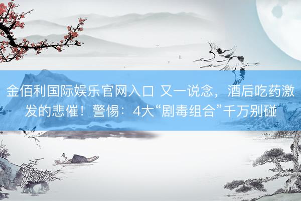 金佰利国际娱乐官网入口 又一说念,酒后吃药激发的悲催!警惕:4大“剧毒组合”千万别碰