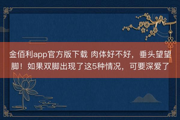 金佰利app官方版下载 肉体好不好，垂头望望脚！如果双脚出现了这5种情况，可要深爱了