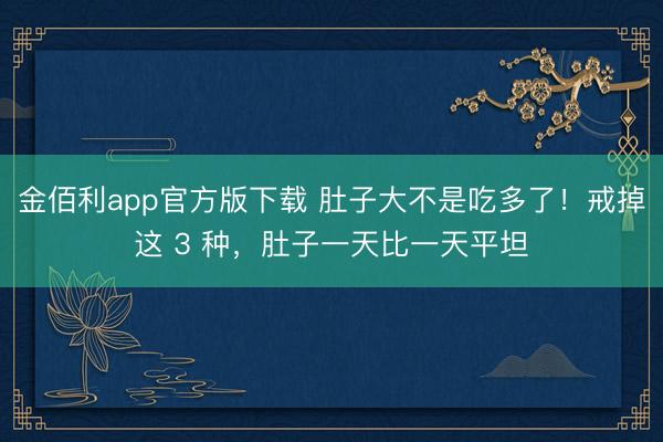 金佰利app官方版下载 肚子大不是吃多了！戒掉这 3 种，肚子一天比一天平坦