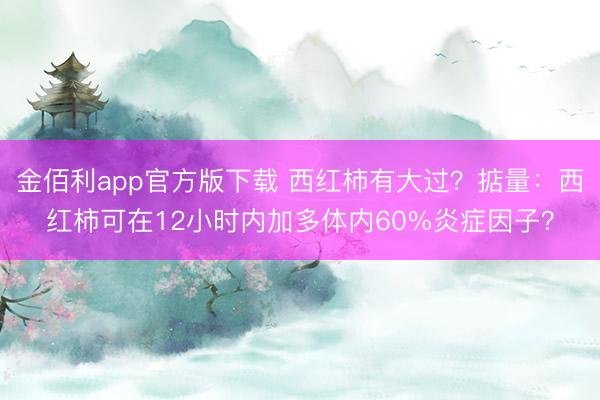 金佰利app官方版下载 西红柿有大过？掂量：西红柿可在12小时内加多体内60%炎症因子？