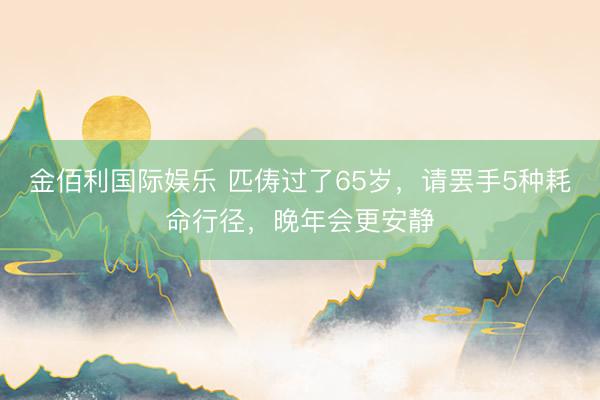 金佰利国际娱乐 匹俦过了65岁,请罢手5种耗命行径,晚年会更安静