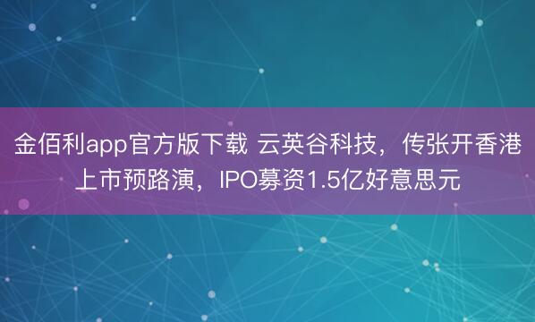 金佰利app官方版下载 云英谷科技，传张开香港上市预路演，IPO募资1.5亿好意思元