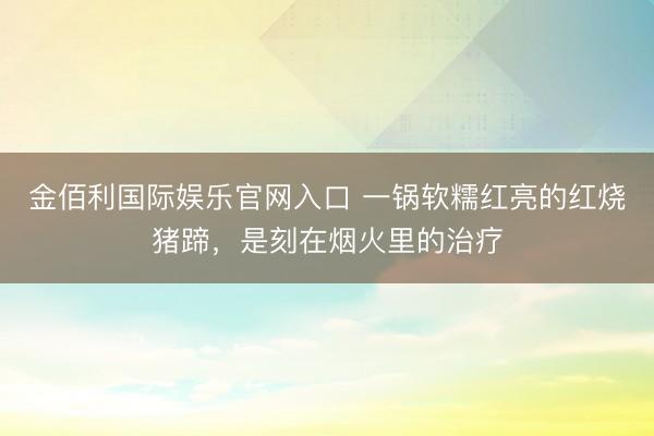金佰利国际娱乐官网入口 一锅软糯红亮的红烧猪蹄，是刻在烟火里的治疗