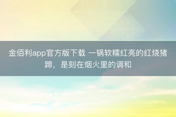 金佰利app官方版下载 一锅软糯红亮的红烧猪蹄，是刻在烟火里的调和