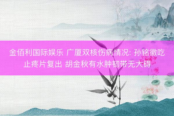 金佰利国际娱乐 广厦双核伤病情况: 孙铭徽吃止疼片复出 胡金秋有水肿韧带无大碍