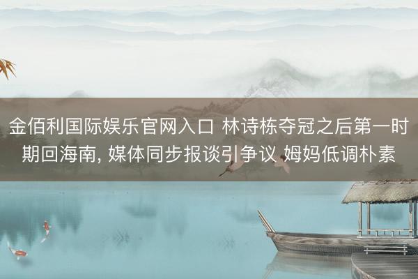 金佰利国际娱乐官网入口 林诗栋夺冠之后第一时期回海南， 媒体同步报谈引争议 姆妈低调朴素