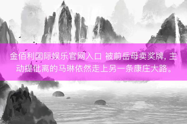 金佰利国际娱乐官网入口 被前岳母卖奖牌， 主动提仳离的马琳依然走上另一条康庄大路。