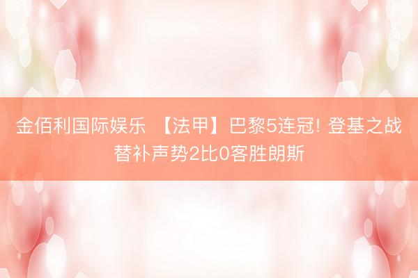 金佰利国际娱乐 【法甲】巴黎5连冠! 登基之战替补声势2比0客胜朗斯