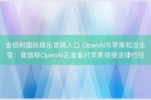 金佰利国际娱乐官网入口 OpenAI与苹果和洽生变:音信称OpenAI正准备对苹果领受法律行径