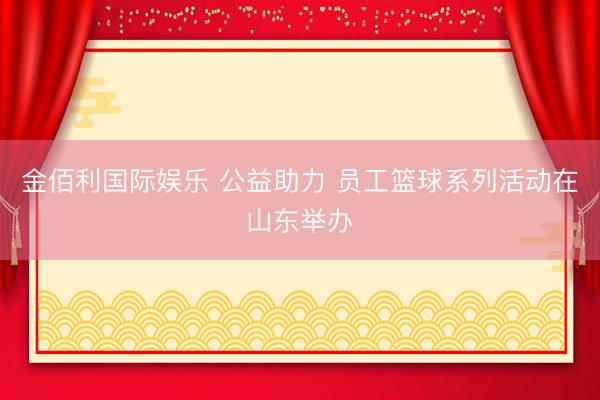 金佰利国际娱乐 公益助力 员工篮球系列活动在山东举办