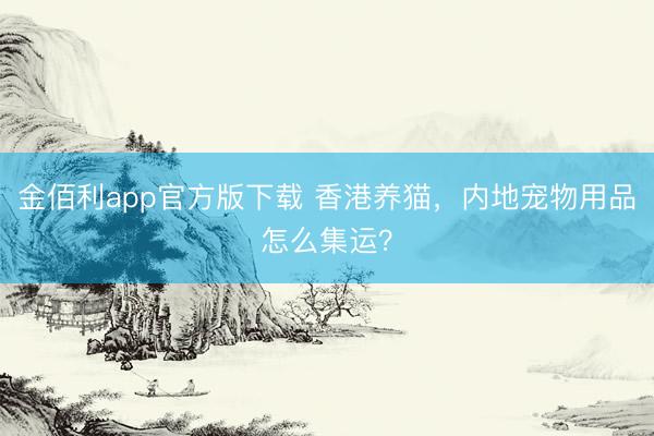 金佰利app官方版下载 香港养猫，内地宠物用品怎么集运？