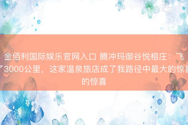 金佰利国际娱乐官网入口 腾冲玛御谷悦榕庄:飞了3000公里,这家温泉旅店成了我路径中最大的惊喜