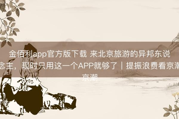 金佰利app官方版下载 来北京旅游的异邦东说念主,现时只用这一个APP就够了|提振浪费看京潮