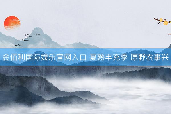 金佰利国际娱乐官网入口 夏熟丰充季 原野农事兴