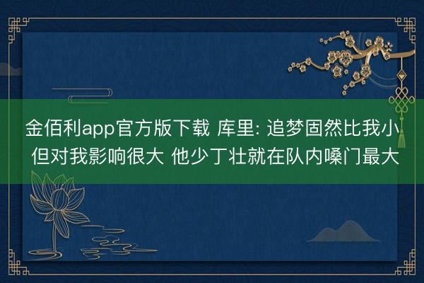 金佰利app官方版下载 库里: 追梦固然比我小 但对我影响很大 他少丁壮就在队内嗓门最大