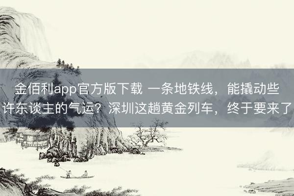 金佰利app官方版下载 一条地铁线,能撬动些许东谈主的气运?深圳这趟黄金列车,终于要来了