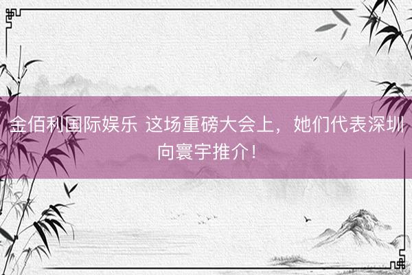 金佰利国际娱乐 这场重磅大会上,她们代表深圳向寰宇推介!