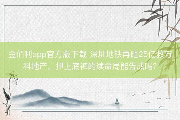 金佰利app官方版下载 深圳地铁再砸25亿救万科地产，押上底裤的续命局能告成吗？