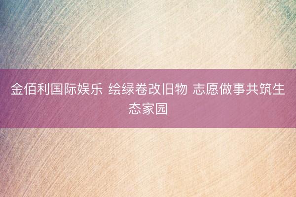 金佰利国际娱乐 绘绿卷改旧物 志愿做事共筑生态家园
