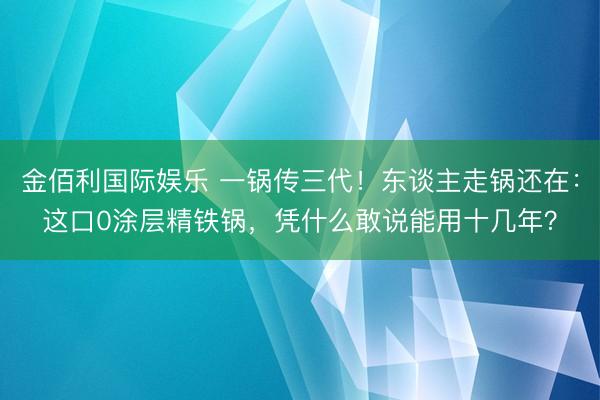 金佰利国际娱乐 一锅传三代!东谈主走锅还在:这口0涂层精铁锅,凭什么敢说能用十几年?