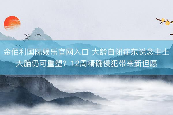 金佰利国际娱乐官网入口 大龄自闭症东说念主士大脑仍可重塑？12周精确侵犯带来新但愿