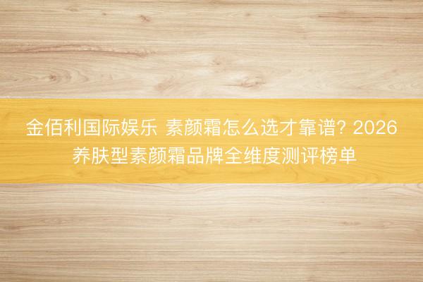金佰利国际娱乐 素颜霜怎么选才靠谱? 2026 养肤型素颜霜品牌全维度测评榜单