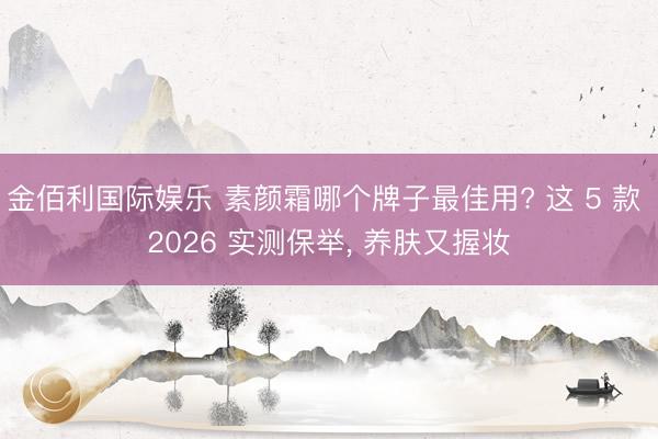 金佰利国际娱乐 素颜霜哪个牌子最佳用? 这 5 款 2026 实测保举, 养肤又握妆