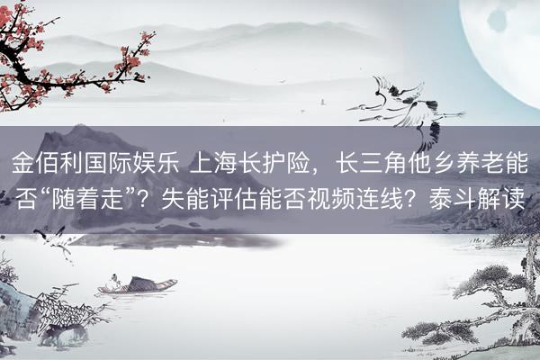 金佰利国际娱乐 上海长护险,长三角他乡养老能否“随着走”?失能评估能否视频连线?泰斗解读