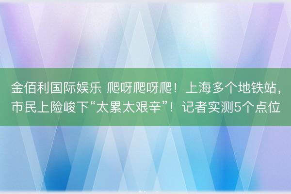 金佰利国际娱乐 爬呀爬呀爬！上海多个地铁站，市民上险峻下“太累太艰辛”！记者实测5个点位