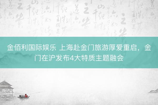 金佰利国际娱乐 上海赴金门旅游厚爱重启,金门在沪发布4大特质主题融会
