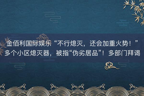 金佰利国际娱乐 “不行熄灭，还会加重火势！”多个小区熄灭器，被指“伪劣居品”！多部门拜谒