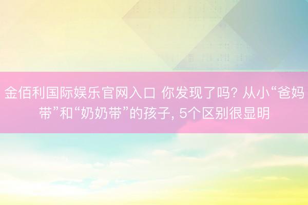 金佰利国际娱乐官网入口 你发现了吗? 从小“爸妈带”和“奶奶带”的孩子, 5个区别很显明