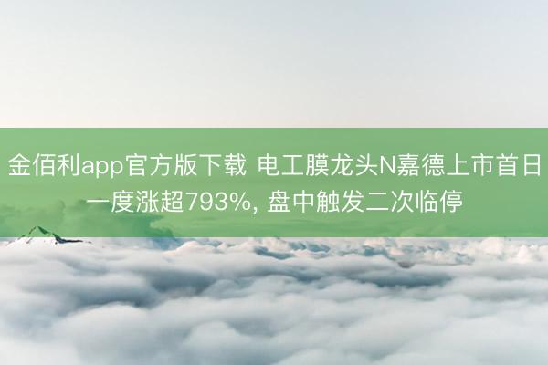 金佰利app官方版下载 电工膜龙头N嘉德上市首日一度涨超793%， 盘中触发二次临停