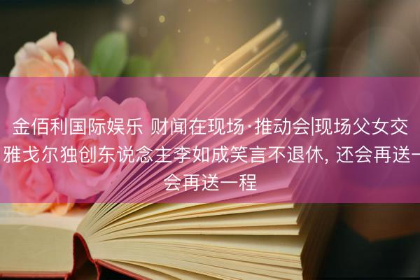 金佰利国际娱乐 财闻在现场·推动会|现场父女交棒， 雅戈尔独创东说念主李如成笑言不退休， 还会再送一程