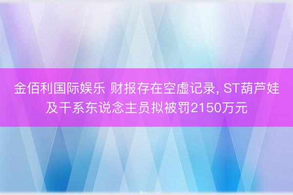 金佰利国际娱乐 财报存在空虚记录， ST葫芦娃及干系东说念主员拟被罚2150万元