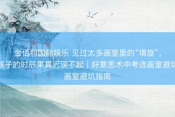金佰利国际娱乐 见过太多画室里的“填旋”，粗造孩子的时辰果真迟误不起｜好意思术中考选画室避坑指南