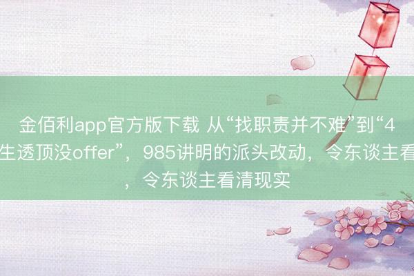 金佰利app官方版下载 从“找职责并不难”到“4名盘问生透顶没offer”,985讲明的派头改动,令东谈主看清现实