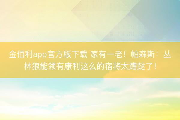 金佰利app官方版下载 家有一老!帕森斯:丛林狼能领有康利这么的宿将太蹧跶了!