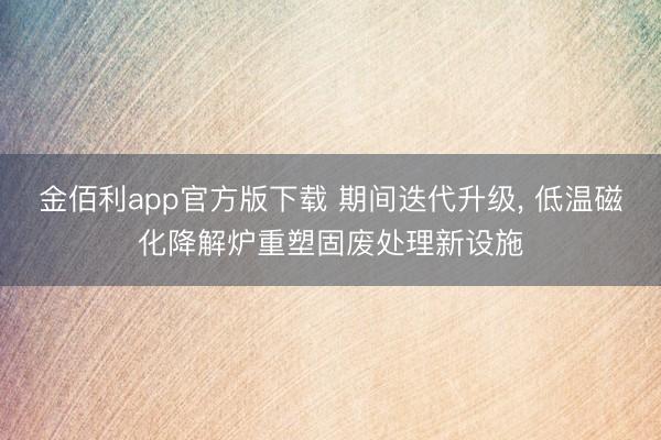 金佰利app官方版下载 期间迭代升级, 低温磁化降解炉重塑固废处理新设施
