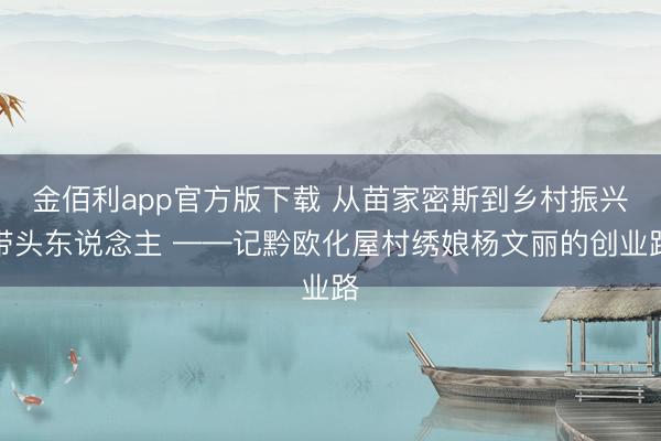 金佰利app官方版下载 从苗家密斯到乡村振兴带头东说念主 ——记黔欧化屋村绣娘杨文丽的创业路
