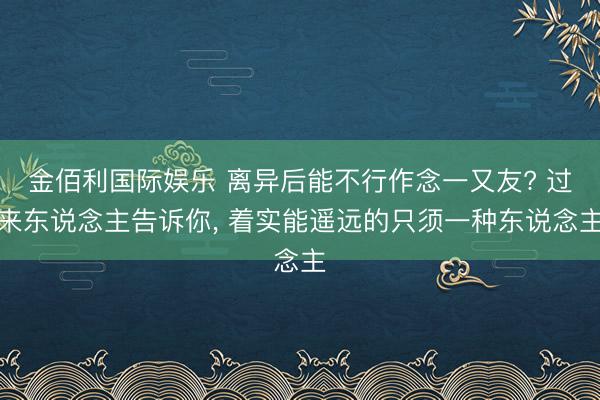 金佰利国际娱乐 离异后能不行作念一又友? 过来东说念主告诉你， 着实能遥远的只须一种东说念主