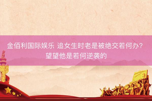 金佰利国际娱乐 追女生时老是被绝交若何办? 望望他是若何逆袭的