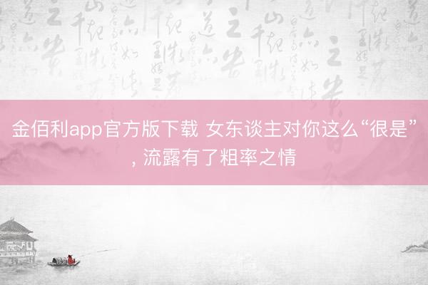 金佰利app官方版下载 女东谈主对你这么“很是”， 流露有了粗率之情