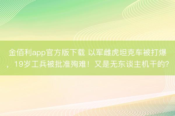 金佰利app官方版下载 以军雌虎坦克车被打爆,19岁工兵被批准殉难!又是无东谈主机干的?