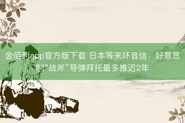 金佰利app官方版下载 日本等来坏音信：好意思制“战斧”导弹拜托最多推迟2年