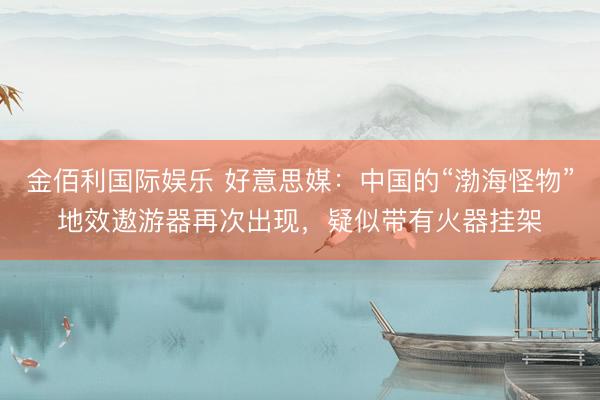 金佰利国际娱乐 好意思媒：中国的“渤海怪物”地效遨游器再次出现，疑似带有火器挂架