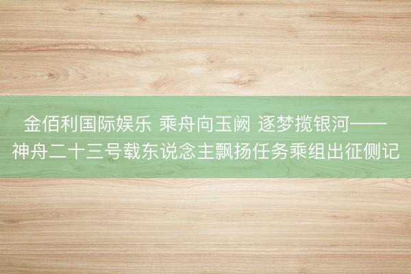 金佰利国际娱乐 乘舟向玉阙 逐梦揽银河——神舟二十三号载东说念主飘扬任务乘组出征侧记