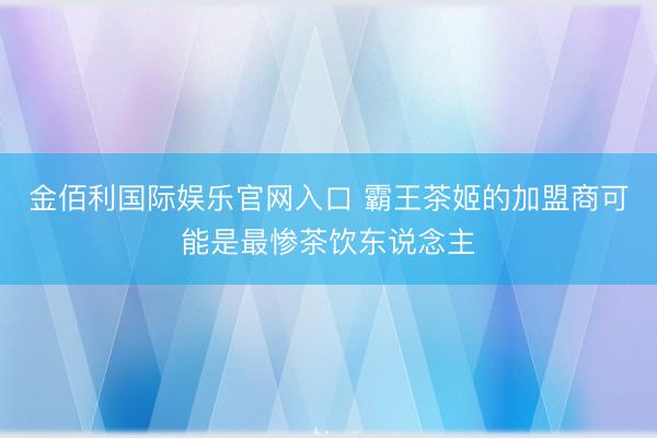 金佰利国际娱乐官网入口 霸王茶姬的加盟商可能是最惨茶饮东说念主