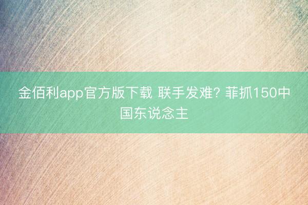 金佰利app官方版下载 联手发难? 菲抓150中国东说念主
