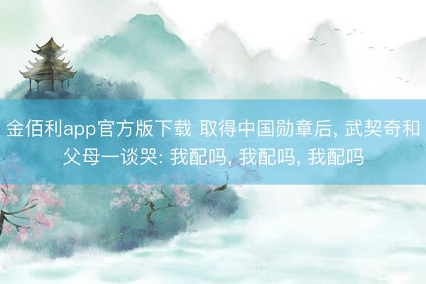金佰利app官方版下载 取得中国勋章后, 武契奇和父母一谈哭: 我配吗, 我配吗, 我配吗
